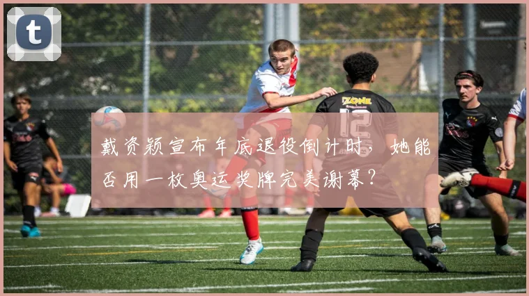 戴资颖宣布年底退役倒计时，她能否用一枚奥运奖牌完美谢幕？