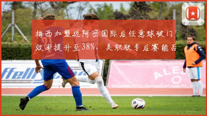 梅西加盟迈阿密国际后任意球破门效率提升至38%，美职联季后赛能否延续神奇表现？