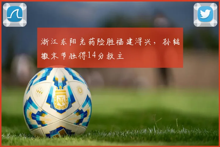 浙江东阳光药险胜福建浔兴，孙铭徽末节独得14分救主