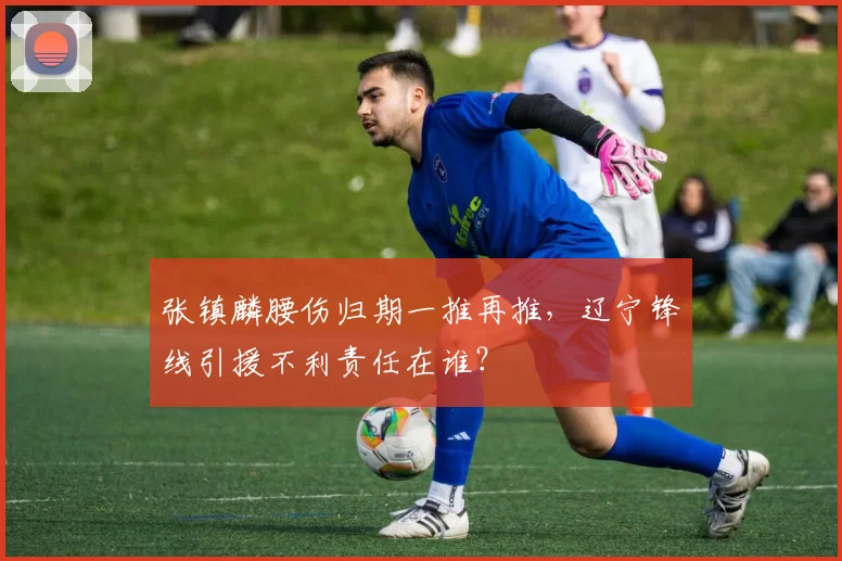 张镇麟腰伤归期一推再推，辽宁锋线引援不利责任在谁？