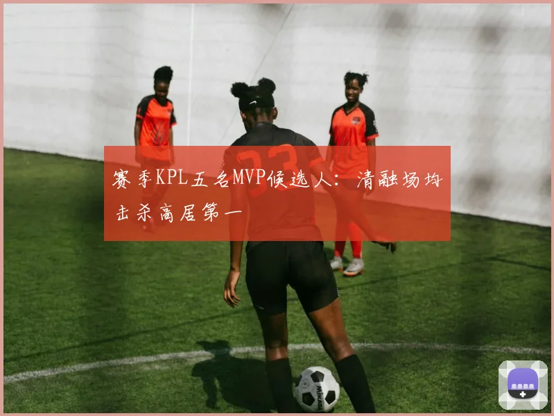 赛季KPL五名MVP候选人：清融场均击杀高居第一